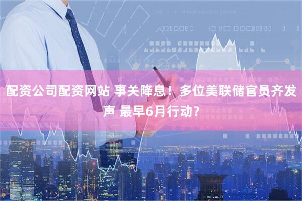 配资公司配资网站 事关降息！多位美联储官员齐发声 最早6月行动？