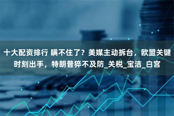 十大配资排行 瞒不住了？美媒主动拆台，欧盟关键时刻出手，特朗普猝不及防_关税_宝洁_白宫