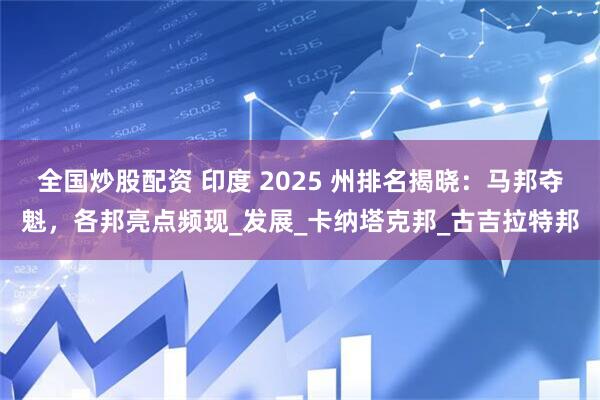 全国炒股配资 印度 2025 州排名揭晓：马邦夺魁，各邦亮点频现_发展_卡纳塔克邦_古吉拉特邦