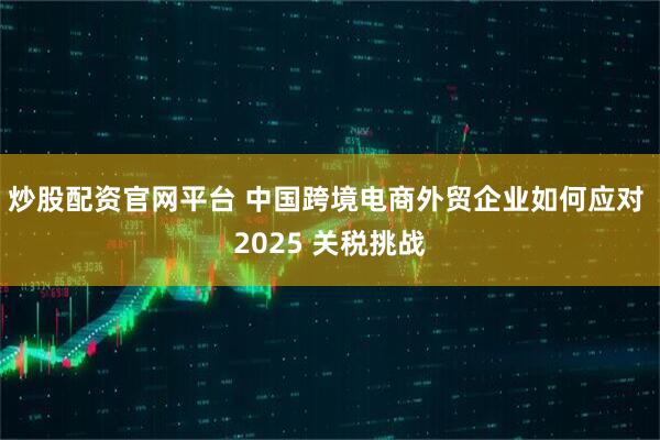 炒股配资官网平台 中国跨境电商外贸企业如何应对 2025 关税挑战