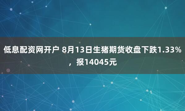 低息配资网开户 8月13日生猪期货收盘下跌1.33%，报14045元