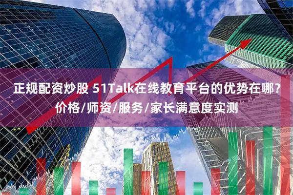 正规配资炒股 51Talk在线教育平台的优势在哪？价格/师资/服务/家长满意度实测